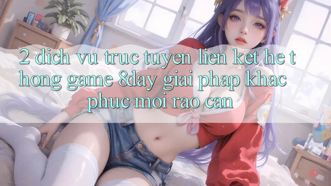 2. Dịch vụ trực tuyến Liên kết Hệ thống Game 8day: Giải Pháp Khắc Phục Mọi Rào Cản 2. Dịch vụ trực tuyến Liên kết Hệ thống Game 8day: Giải Pháp Khắc Phục Mọi Rào Cản