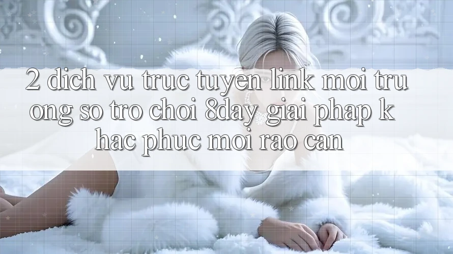 2. Dịch vụ trực tuyến Link Môi trường số Trò chơi 8day: Giải Pháp Khắc Phục Mọi Rào Cản 2. Dịch vụ trực tuyến Link Môi trường số Trò chơi 8day: Giải Pháp Khắc Phục Mọi Rào Cản