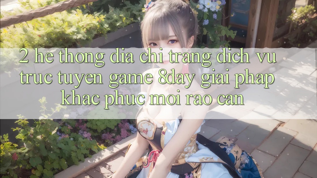 2. Hệ Thống Địa chỉ trang Dịch vụ trực tuyến Game 8day: Giải Pháp Khắc Phục Mọi Rào Cản