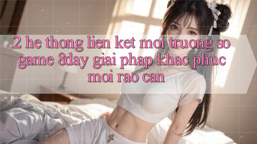2. Hệ Thống Liên kết Môi trường số Game 8day: Giải Pháp Khắc Phục Mọi Rào Cản