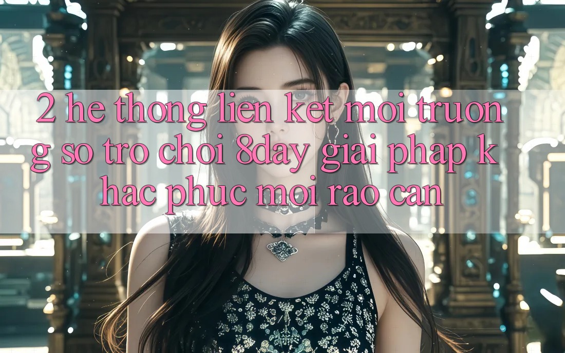 2. Hệ thống Liên kết Môi trường số Trò chơi 8day: Giải Pháp Khắc Phục Mọi Rào Cản 2. Hệ thống Liên kết Môi trường số Trò chơi 8day: Giải Pháp Khắc Phục Mọi Rào Cản