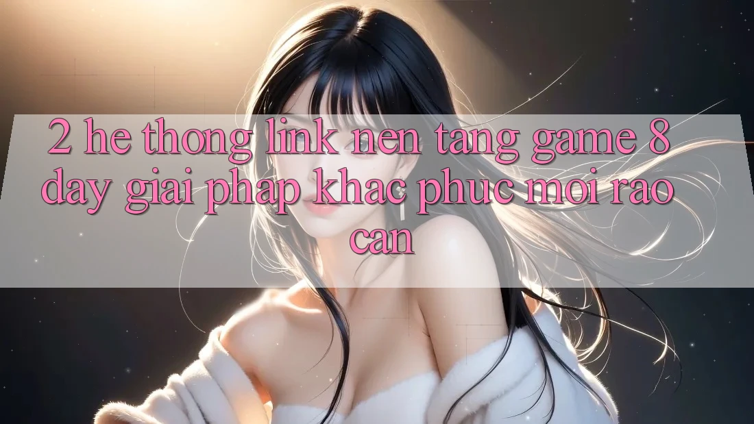 2. Hệ Thống Link Nền Tảng Game 8day: Giải Pháp Khắc Phục Mọi Rào Cản 2. Hệ Thống Link Nền Tảng Game 8day: Giải Pháp Khắc Phục Mọi Rào Cản