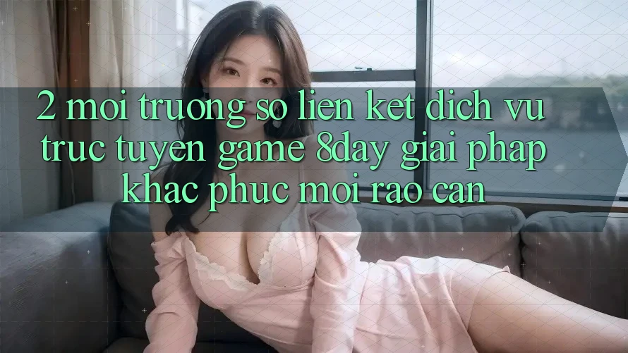 2. Môi trường số Liên kết Dịch vụ trực tuyến Game 8day: Giải Pháp Khắc Phục Mọi Rào Cản