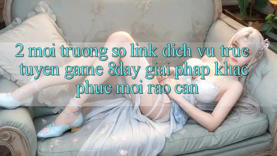 2. Môi trường số Link Dịch vụ trực tuyến Game 8day: Giải Pháp Khắc Phục Mọi Rào Cản