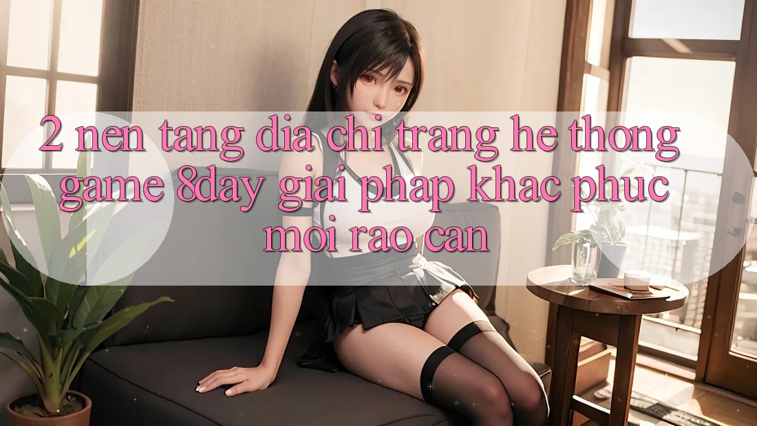 2. Nền tảng Địa chỉ trang Hệ thống Game 8day: Giải Pháp Khắc Phục Mọi Rào Cản