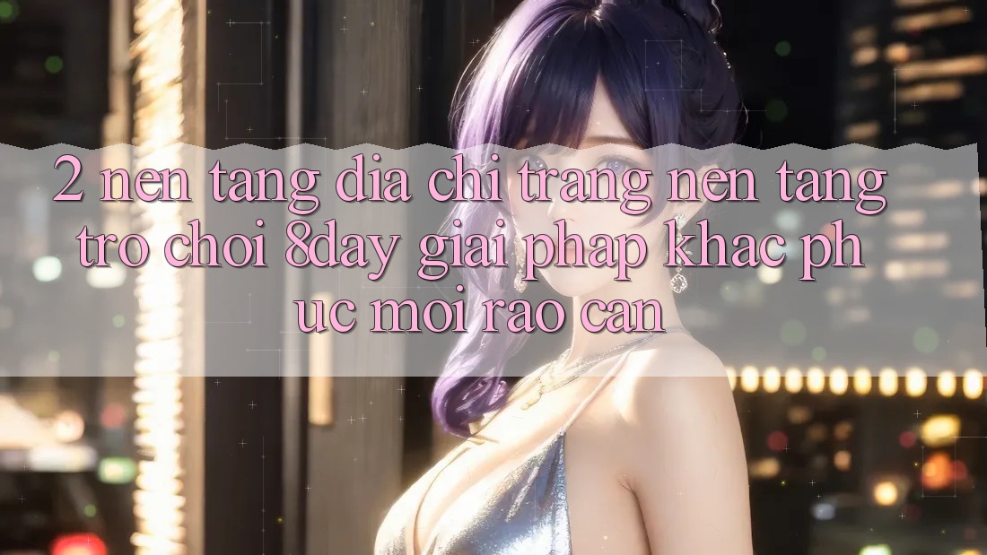 2. Nền tảng Địa chỉ trang Nền Tảng Trò chơi 8day: Giải Pháp Khắc Phục Mọi Rào Cản