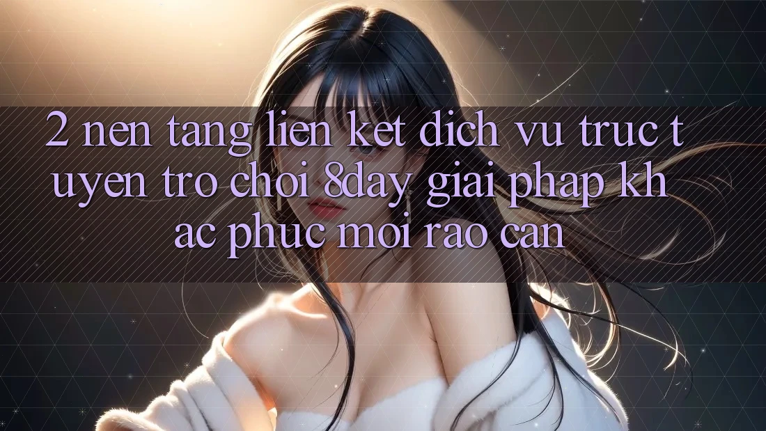 2. Nền tảng Liên kết Dịch vụ trực tuyến Trò chơi 8day: Giải Pháp Khắc Phục Mọi Rào Cản