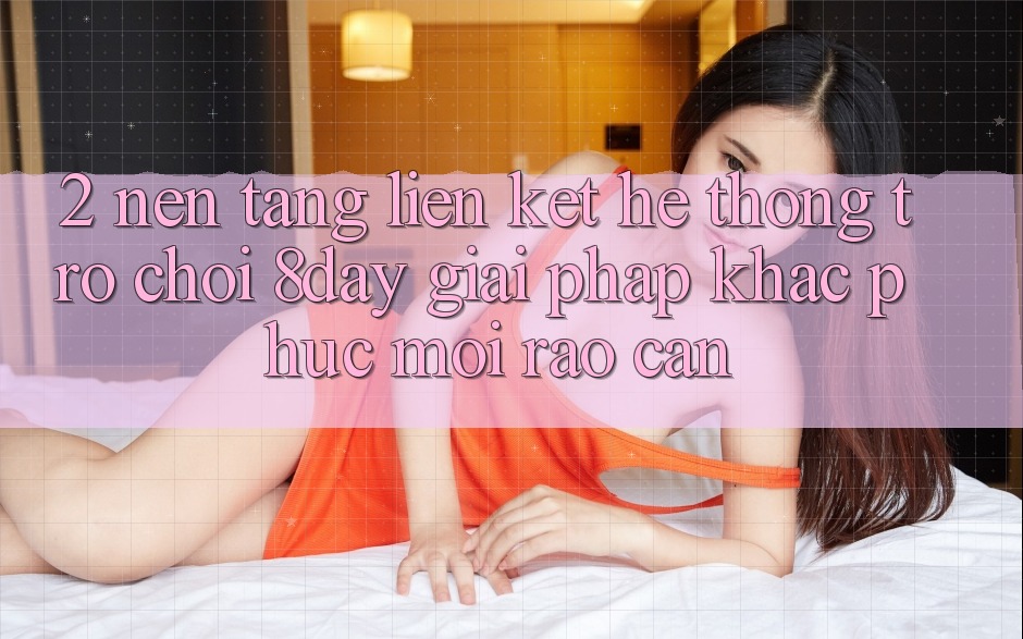 2. Nền tảng Liên kết Hệ thống Trò chơi 8day: Giải Pháp Khắc Phục Mọi Rào Cản