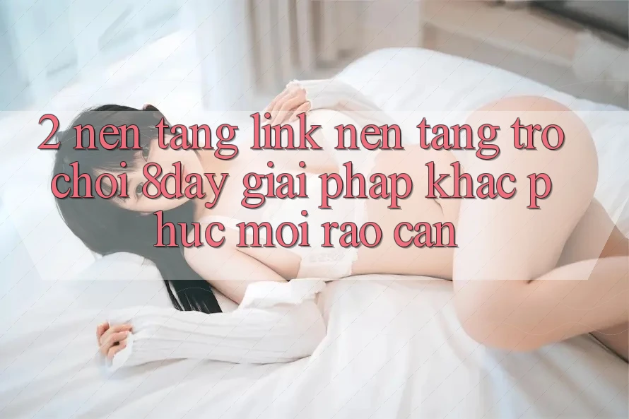 2. Nền tảng Link Nền Tảng Trò chơi 8day: Giải Pháp Khắc Phục Mọi Rào Cản 2. Nền tảng Link Nền Tảng Trò chơi 8day: Giải Pháp Khắc Phục Mọi Rào Cản