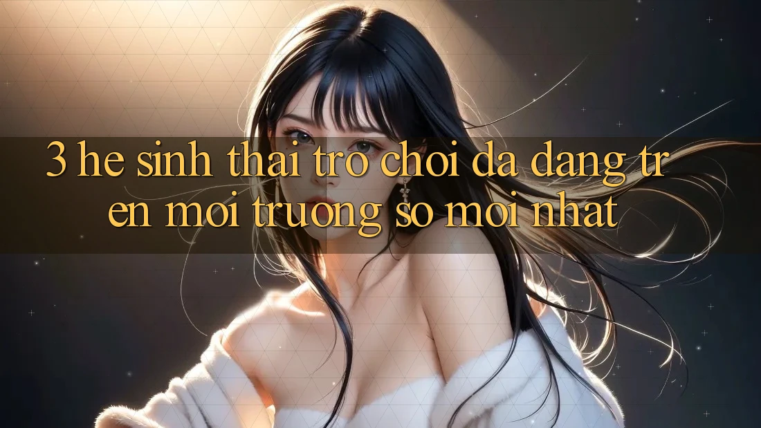 3. Hệ Sinh Thái Trò Chơi Đa Dạng Trên Môi trường số Mới nhất