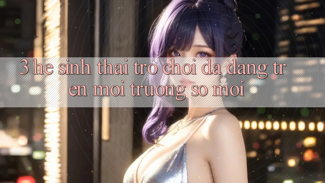 3. Hệ Sinh Thái Trò Chơi Đa Dạng Trên Môi trường số Mới