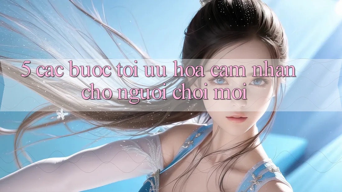 5. Các bước Tối Ưu Hóa Cảm nhận Cho Người chơi Mới 5. Các bước Tối Ưu Hóa Cảm nhận Cho Người chơi Mới