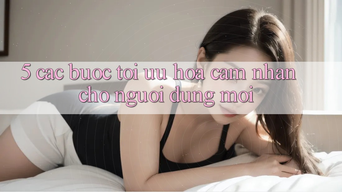 5. Các bước Tối Ưu Hóa Cảm nhận Cho Người dùng Mới 5. Các bước Tối Ưu Hóa Cảm nhận Cho Người dùng Mới
