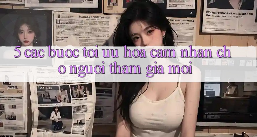5. Các bước Tối Ưu Hóa Cảm nhận Cho Người tham gia Mới