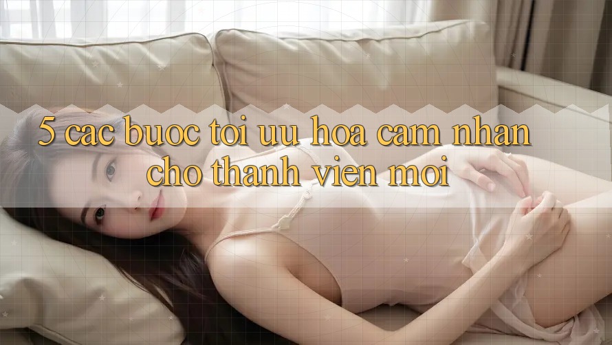 5. Các bước Tối Ưu Hóa Cảm nhận Cho Thành Viên Mới 5. Các bước Tối Ưu Hóa Cảm nhận Cho Thành Viên Mới