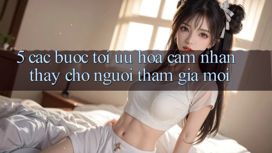 5. Các bước Tối Ưu Hóa Cảm nhận thấy Cho Người tham gia Mới