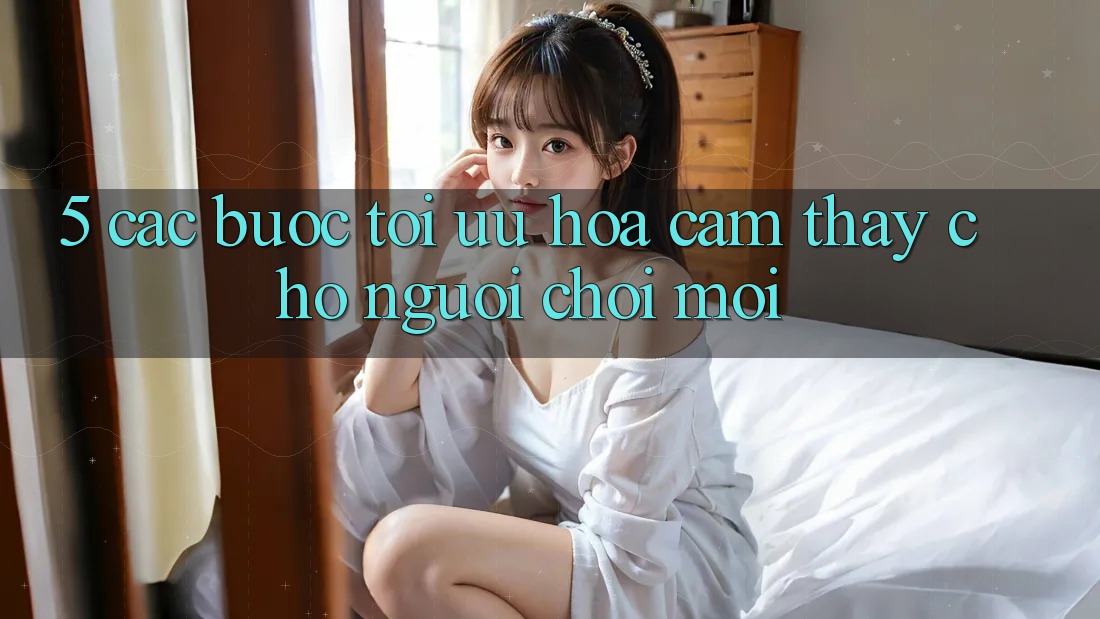 5. Các bước Tối Ưu Hóa Cảm thấy Cho Người chơi Mới 5. Các bước Tối Ưu Hóa Cảm thấy Cho Người chơi Mới