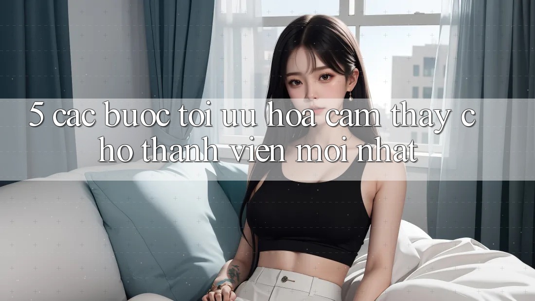 5. Các bước Tối Ưu Hóa Cảm thấy Cho Thành Viên Mới nhất 5. Các bước Tối Ưu Hóa Cảm thấy Cho Thành Viên Mới nhất