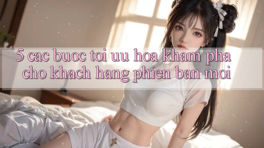5. Các bước Tối Ưu Hóa Khám phá Cho Khách hàng Phiên bản mới 5. Các bước Tối Ưu Hóa Khám phá Cho Khách hàng Phiên bản mới