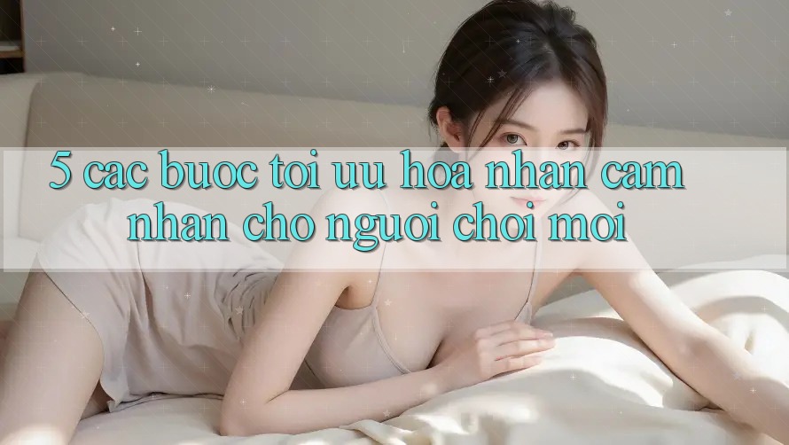 5. Các bước Tối Ưu Hóa Nhận cảm nhận Cho Người chơi Mới 5. Các bước Tối Ưu Hóa Nhận cảm nhận Cho Người chơi Mới
