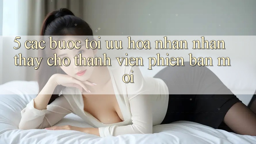5. Các bước Tối Ưu Hóa Nhận nhận thấy Cho Thành Viên Phiên bản mới 5. Các bước Tối Ưu Hóa Nhận nhận thấy Cho Thành Viên Phiên bản mới