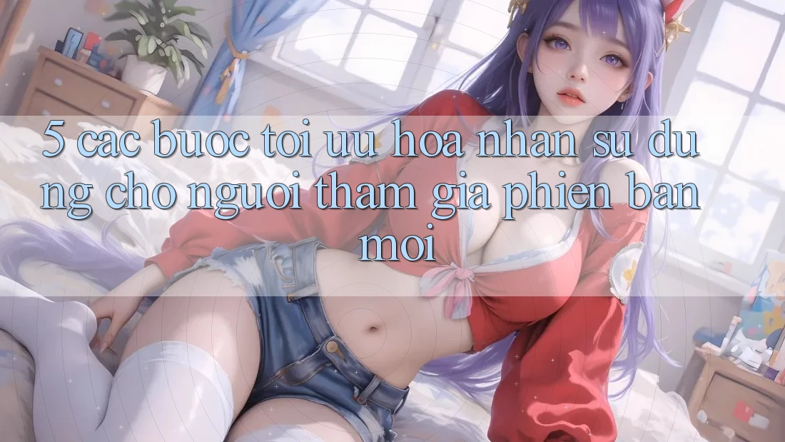 5. Các bước Tối Ưu Hóa Nhận sử dụng Cho Người tham gia Phiên bản mới 5. Các bước Tối Ưu Hóa Nhận sử dụng Cho Người tham gia Phiên bản mới