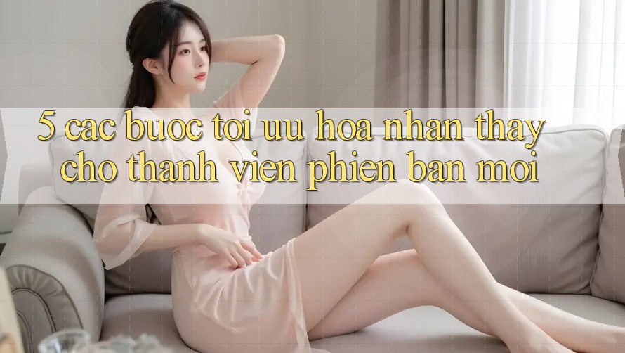 5. Các bước Tối Ưu Hóa Nhận thấy Cho Thành Viên Phiên bản mới 5. Các bước Tối Ưu Hóa Nhận thấy Cho Thành Viên Phiên bản mới
