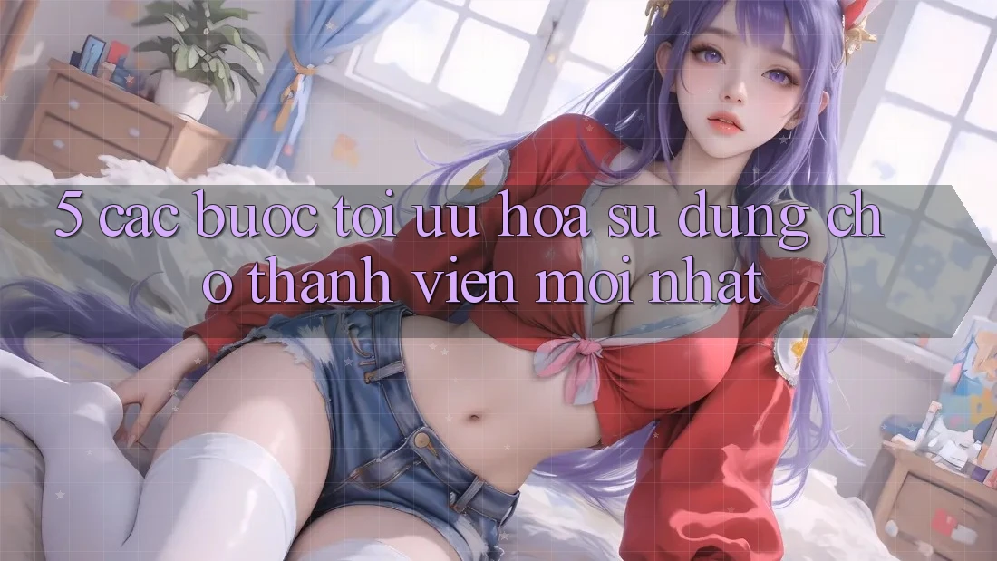5. Các bước Tối Ưu Hóa Sử dụng Cho Thành Viên Mới nhất 5. Các bước Tối Ưu Hóa Sử dụng Cho Thành Viên Mới nhất