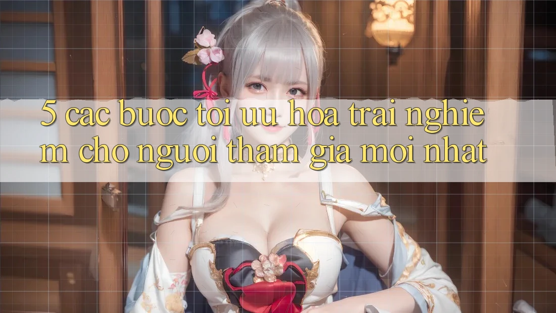 5. Các bước Tối Ưu Hóa Trải Nghiệm Cho Người tham gia Mới nhất 5. Các bước Tối Ưu Hóa Trải Nghiệm Cho Người tham gia Mới nhất