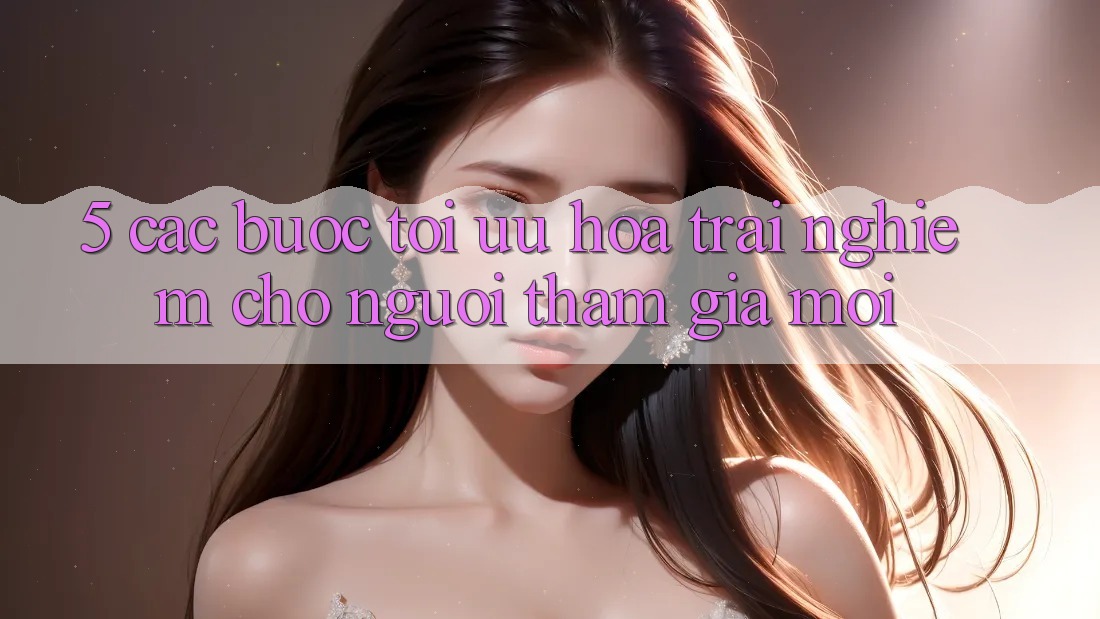 5. Các bước Tối Ưu Hóa Trải Nghiệm Cho Người tham gia Mới 5. Các bước Tối Ưu Hóa Trải Nghiệm Cho Người tham gia Mới