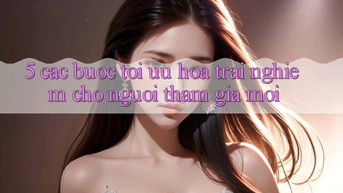 5. Các bước Tối Ưu Hóa Trải nghiệm Cho Người tham gia Mới 5. Các bước Tối Ưu Hóa Trải nghiệm Cho Người tham gia Mới