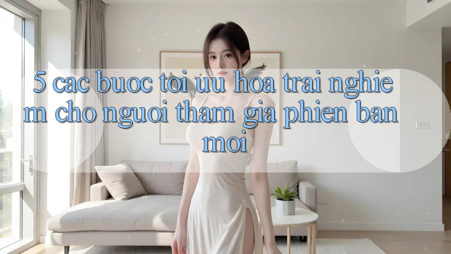 5. Các bước Tối Ưu Hóa Trải nghiệm Cho Người tham gia Phiên bản mới 5. Các bước Tối Ưu Hóa Trải nghiệm Cho Người tham gia Phiên bản mới