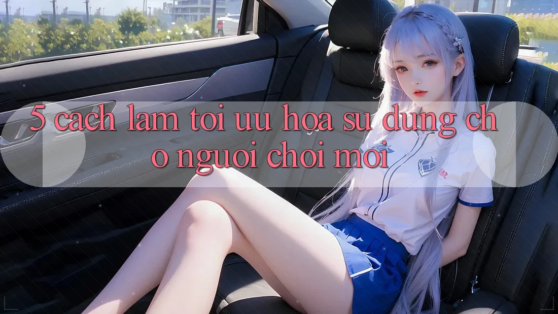 5. Cách làm Tối Ưu Hóa Sử dụng Cho Người chơi Mới 5. Cách làm Tối Ưu Hóa Sử dụng Cho Người chơi Mới