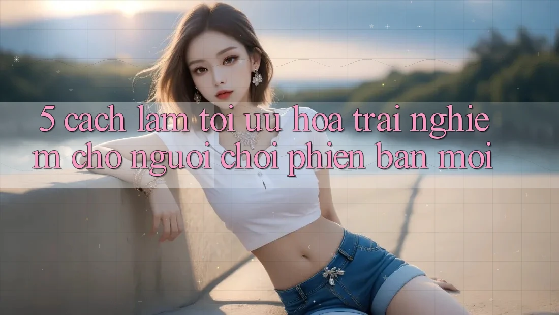 5. Cách làm Tối Ưu Hóa Trải Nghiệm Cho Người chơi Phiên bản mới