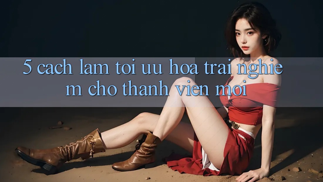 5. Cách làm Tối Ưu Hóa Trải Nghiệm Cho Thành Viên Mới 5. Cách làm Tối Ưu Hóa Trải Nghiệm Cho Thành Viên Mới