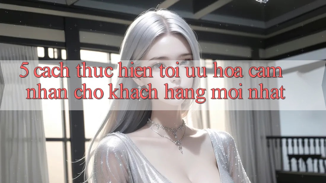 5. Cách thực hiện Tối Ưu Hóa Cảm nhận Cho Khách hàng Mới nhất 5. Cách thực hiện Tối Ưu Hóa Cảm nhận Cho Khách hàng Mới nhất