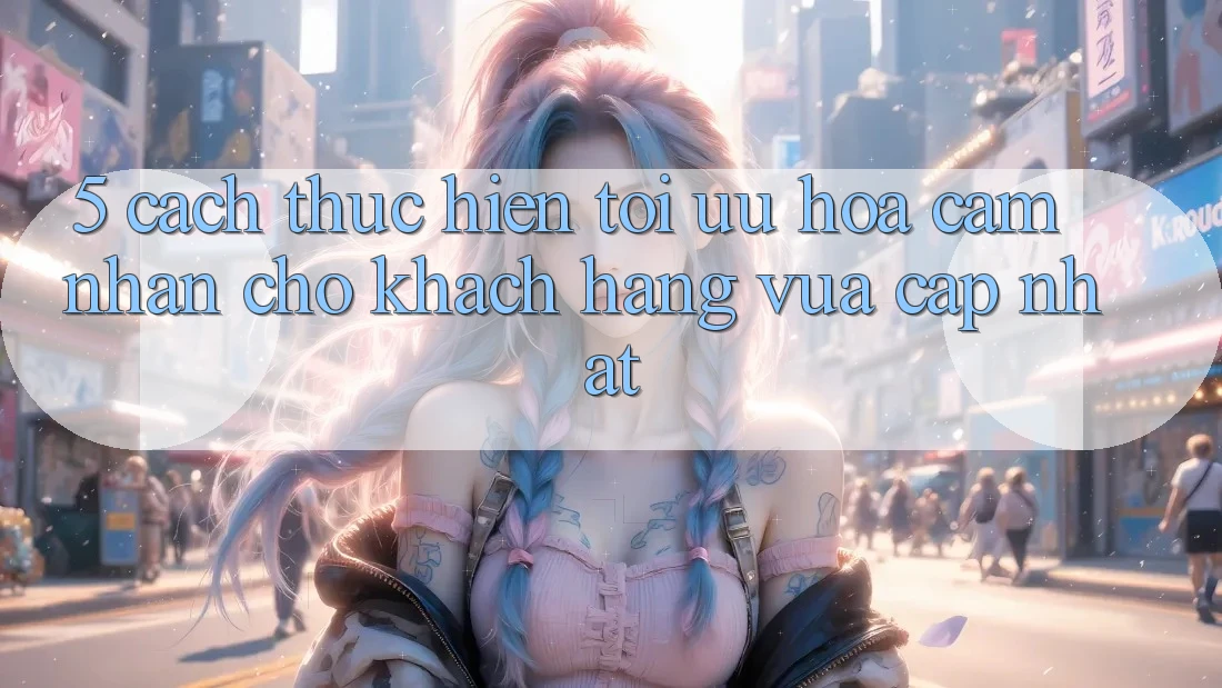5. Cách thực hiện Tối Ưu Hóa Cảm nhận Cho Khách hàng Vừa cập nhật