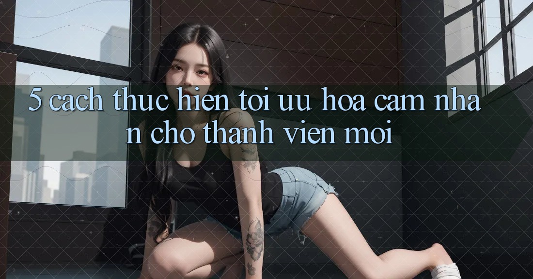 5. Cách thực hiện Tối Ưu Hóa Cảm nhận Cho Thành Viên Mới 5. Cách thực hiện Tối Ưu Hóa Cảm nhận Cho Thành Viên Mới