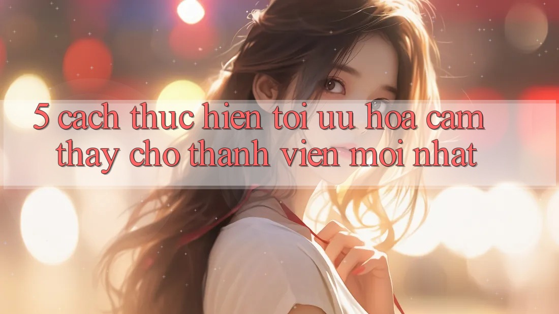 5. Cách thực hiện Tối Ưu Hóa Cảm thấy Cho Thành Viên Mới nhất
