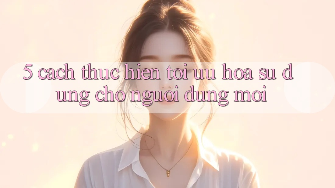5. Cách thực hiện Tối Ưu Hóa Sử dụng Cho Người dùng Mới 5. Cách thực hiện Tối Ưu Hóa Sử dụng Cho Người dùng Mới