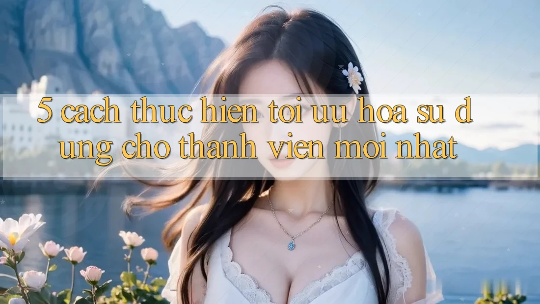 5. Cách thực hiện Tối Ưu Hóa Sử dụng Cho Thành Viên Mới nhất 5. Cách thực hiện Tối Ưu Hóa Sử dụng Cho Thành Viên Mới nhất