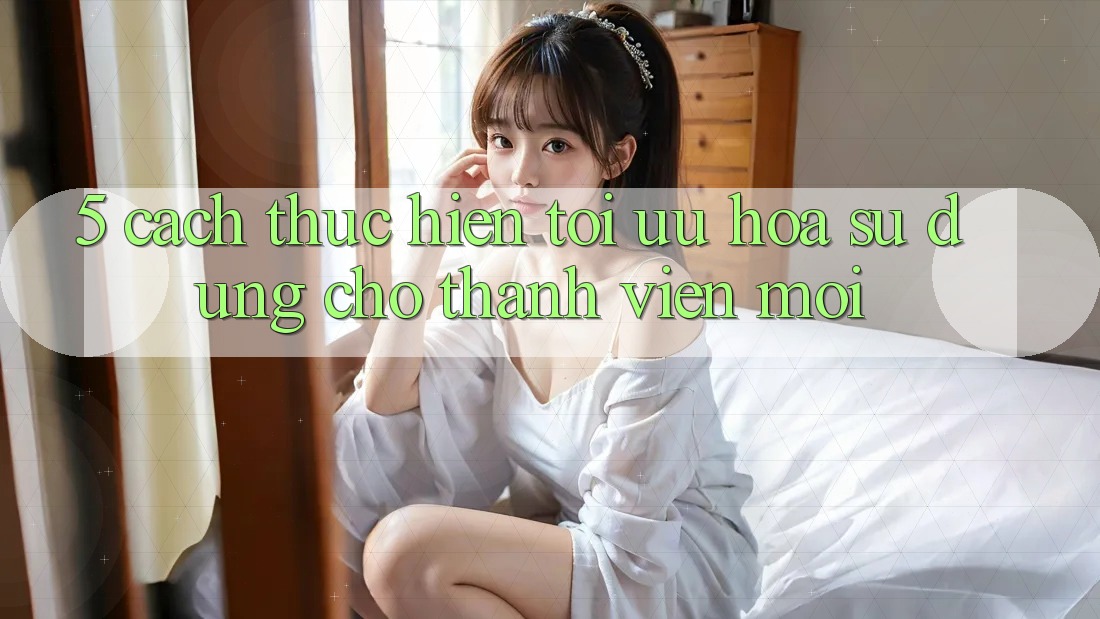5. Cách thực hiện Tối Ưu Hóa Sử dụng Cho Thành Viên Mới