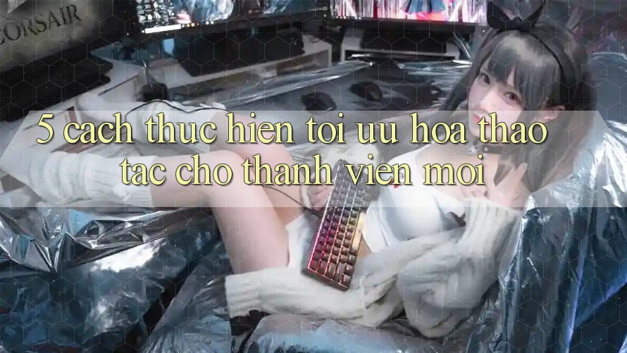 5. Cách thực hiện Tối Ưu Hóa Thao tác Cho Thành Viên Mới 5. Cách thực hiện Tối Ưu Hóa Thao tác Cho Thành Viên Mới