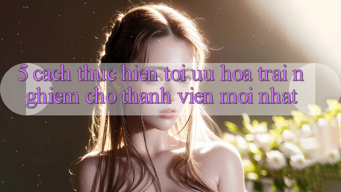 5. Cách thực hiện Tối Ưu Hóa Trải Nghiệm Cho Thành Viên Mới nhất