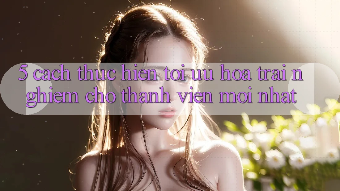 5. Cách thực hiện Tối Ưu Hóa Trải nghiệm Cho Thành viên Mới nhất 5. Cách thực hiện Tối Ưu Hóa Trải nghiệm Cho Thành viên Mới nhất