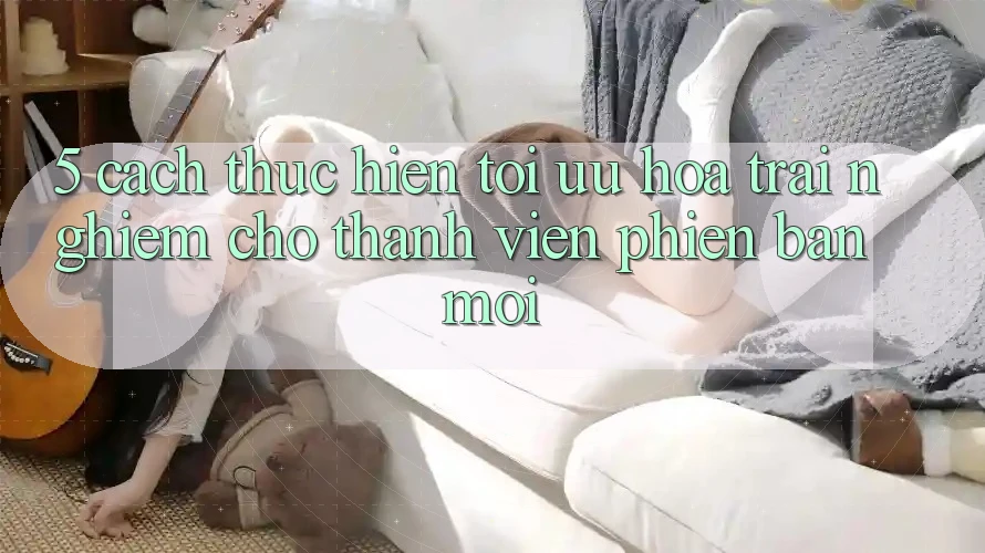 5. Cách thực hiện Tối Ưu Hóa Trải Nghiệm Cho Thành Viên Phiên bản mới