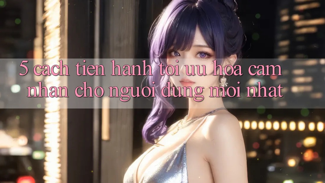 5. Cách tiến hành Tối Ưu Hóa Cảm nhận Cho Người dùng Mới nhất