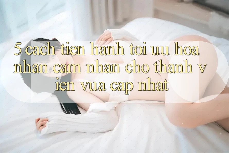 5. Cách tiến hành Tối Ưu Hóa Nhận cảm nhận Cho Thành Viên Vừa cập nhật 5. Cách tiến hành Tối Ưu Hóa Nhận cảm nhận Cho Thành Viên Vừa cập nhật