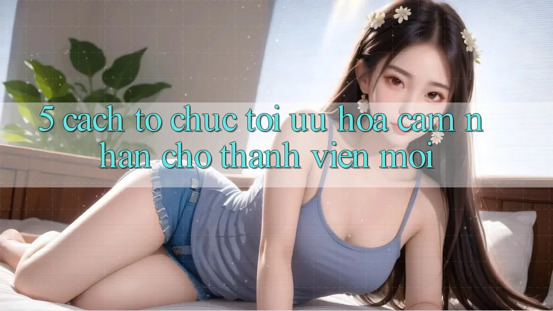 5. Cách tổ chức Tối Ưu Hóa Cảm nhận Cho Thành Viên Mới