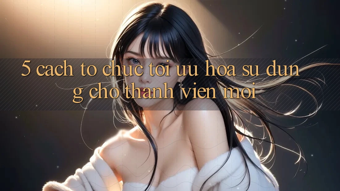 5. Cách tổ chức Tối Ưu Hóa Sử dụng Cho Thành Viên Mới 5. Cách tổ chức Tối Ưu Hóa Sử dụng Cho Thành Viên Mới